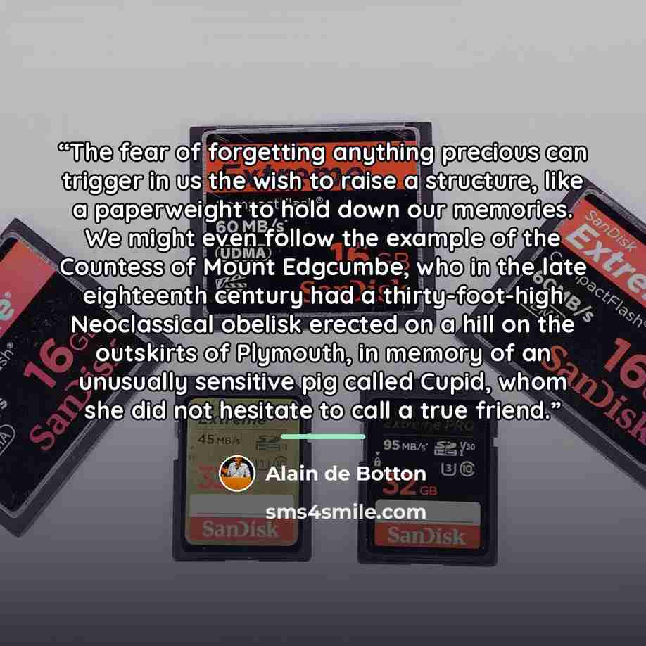 “The fear of forgetting anything precious can trigger in us the wish to raise a structure, like a paperweight to hold down our memories. We might even follow the example of the Countess of Mount Edgcumbe, who in the late eighteenth century had a thirty-foot-high Neoclassical obelisk erected on a…” quote by Alain de Botton