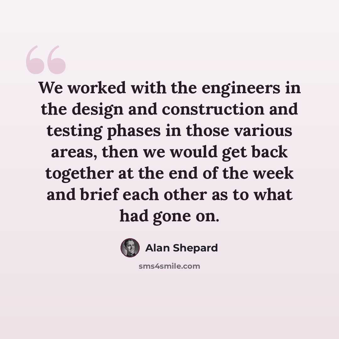 “We worked with the engineers in the design and construction and testing phases in those various areas, then we would get back together at the end of the week and brief each other as to what had gone on.” quote by Alan Shepard