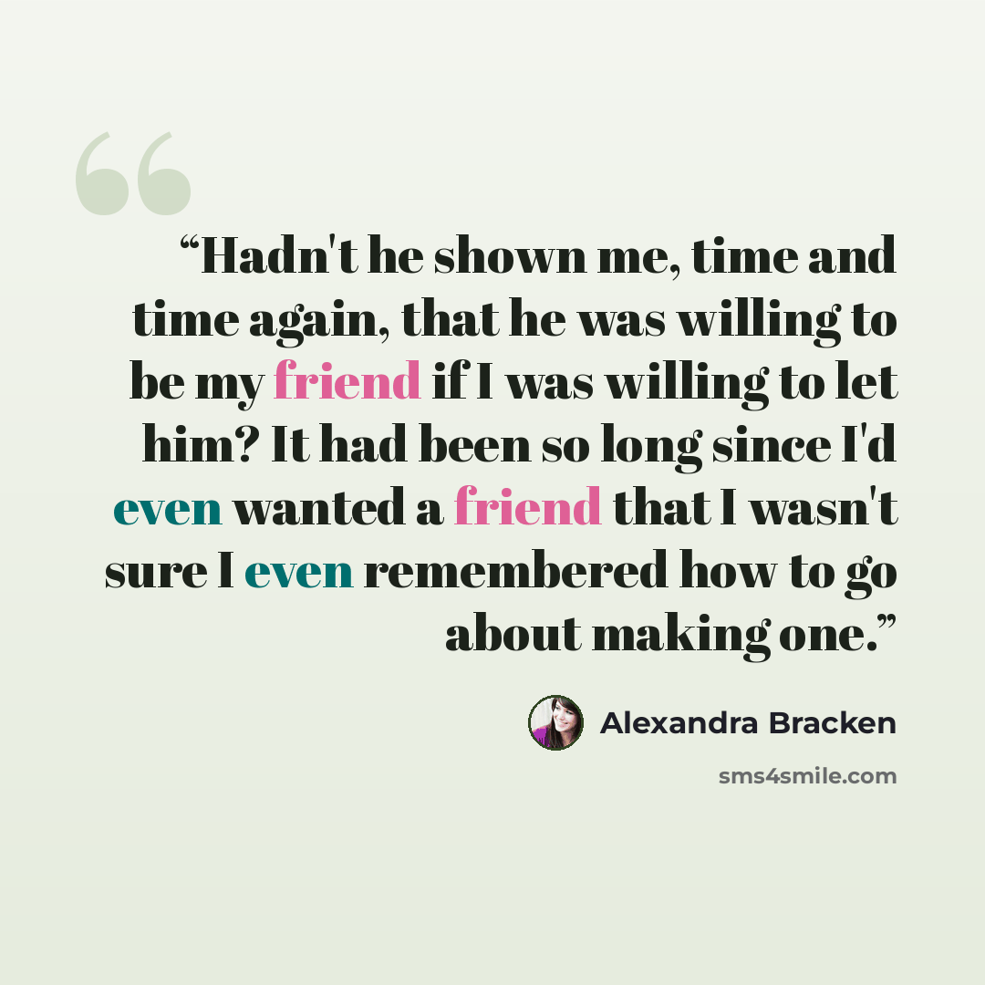 “Hadn't he shown me, time and time again, that he was willing to be my friend if I was willing to let him? It had been so long since I'd even wanted a friend that I wasn't sure I even remembered how to go about making one.” quote by Alexandra Bracken