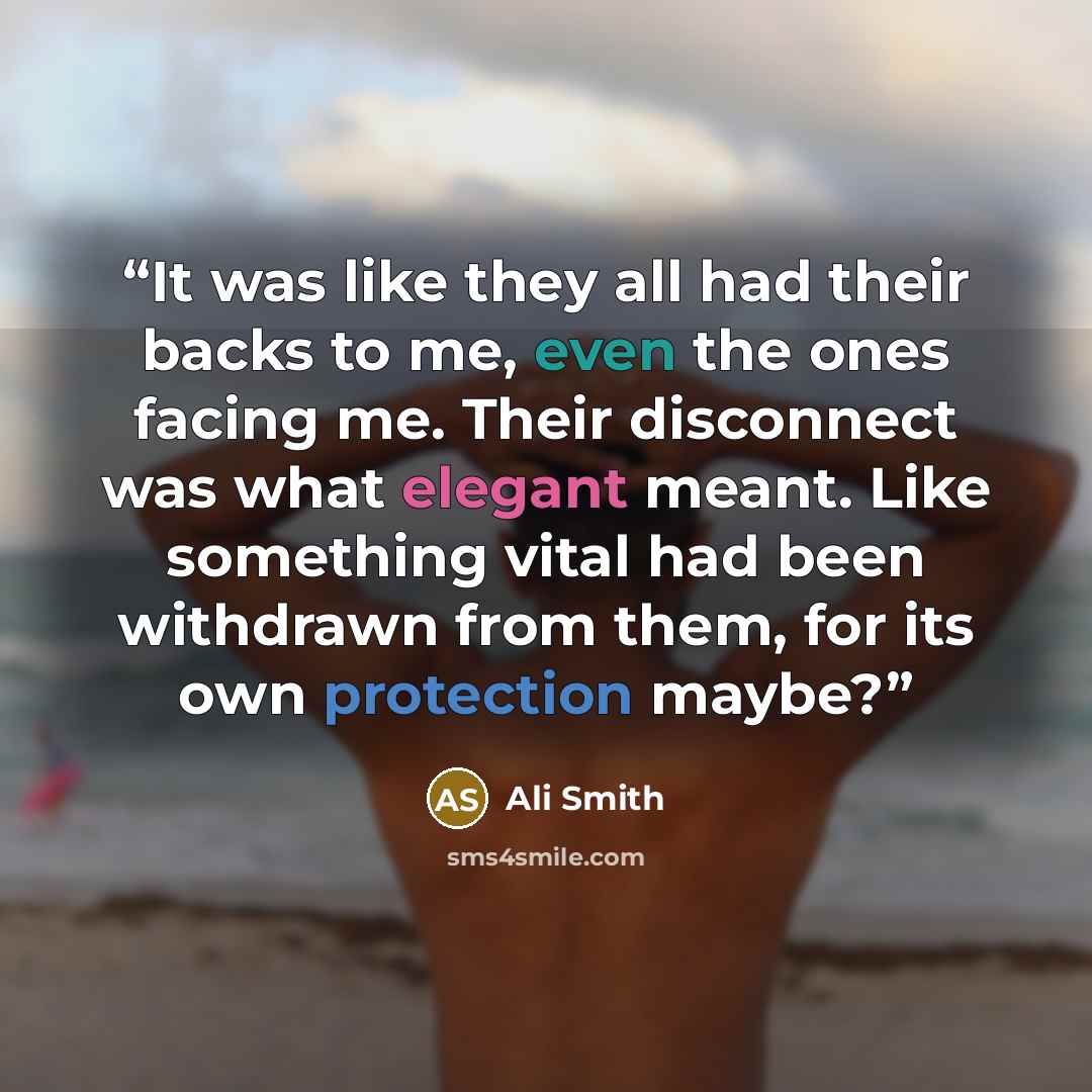 “It was like they all had their backs to me, even the ones facing me. Their disconnect was what elegant meant. Like something vital had been withdrawn from them, for its own protection maybe?” quote by Ali Smith