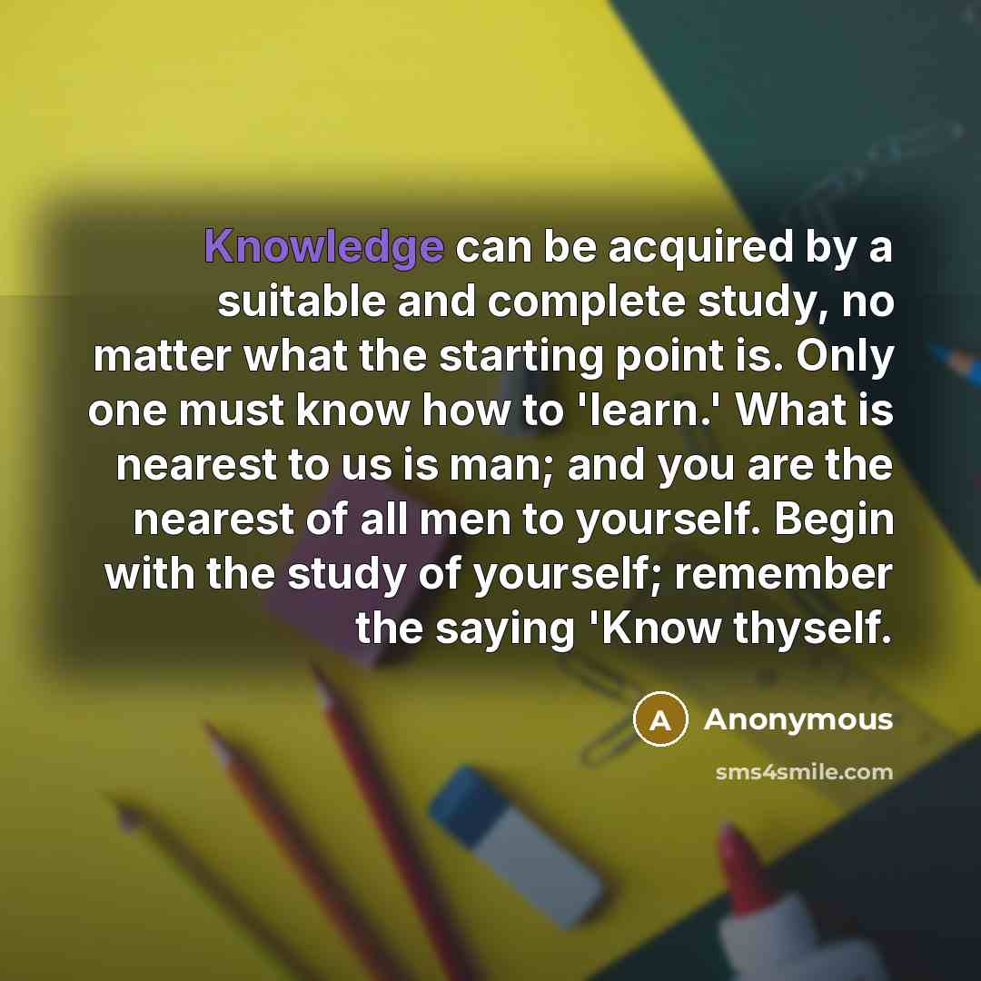 “Knowledge can be acquired by a suitable and complete study, no matter what the starting point is. Only one must know how to 'learn.' What is nearest to us is man; and you are the nearest of all men to yourself. Begin with the study of yourself; remember the saying 'Know thyself.” quote by Anonymous
