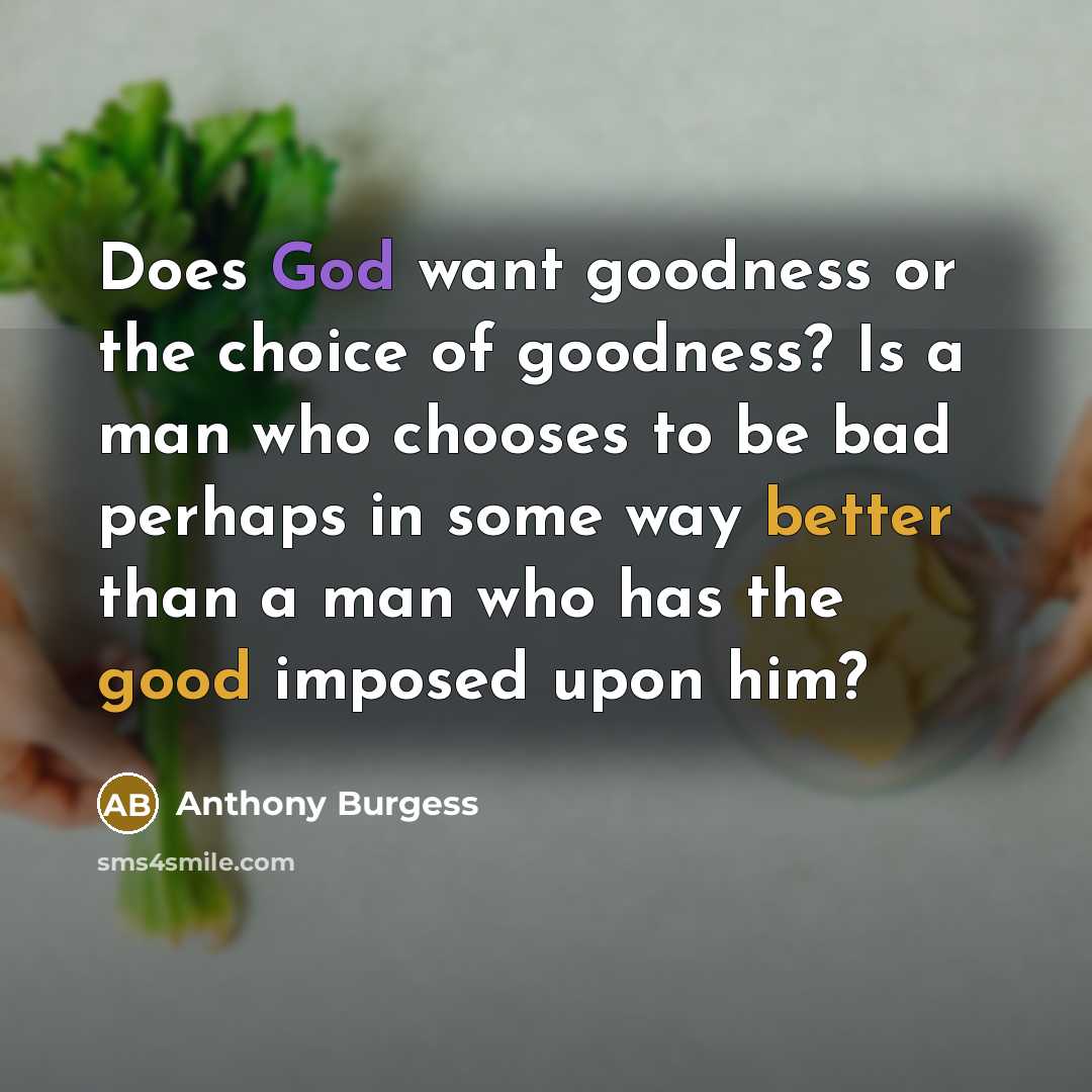 “Does God want goodness or the choice of goodness? Is a man who chooses to be bad perhaps in some way better than a man who has the good imposed upon him?” quote by Anthony Burgess