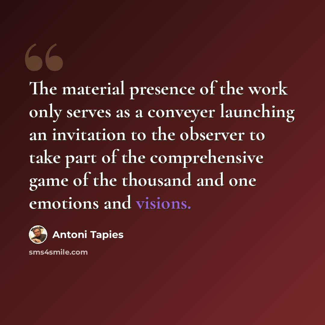 “The material presence of the work only serves as a conveyer launching an invitation to the observer to take part of the comprehensive game of the thousand and one emotions and visions.” quote by Antoni Tapies