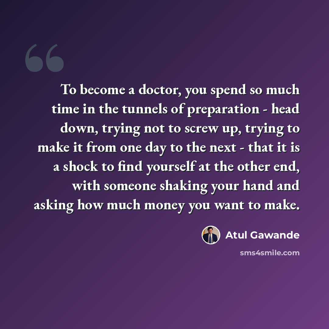 “To become a doctor, you spend so much time in the tunnels of preparation - head down, trying not to screw up, trying to make it from one day to the next - that it is a shock to find yourself at the other end, with someone shaking your hand and asking how much money you want to make.” quote by Atul Gawande