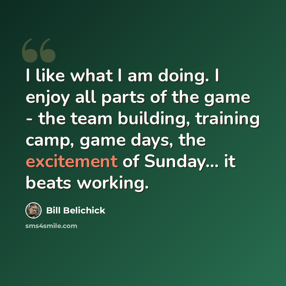 “I like what I am doing. I enjoy all parts of the game - the team building, training camp, game days, the excitement of Sunday... it beats working.” quote by Bill Belichick