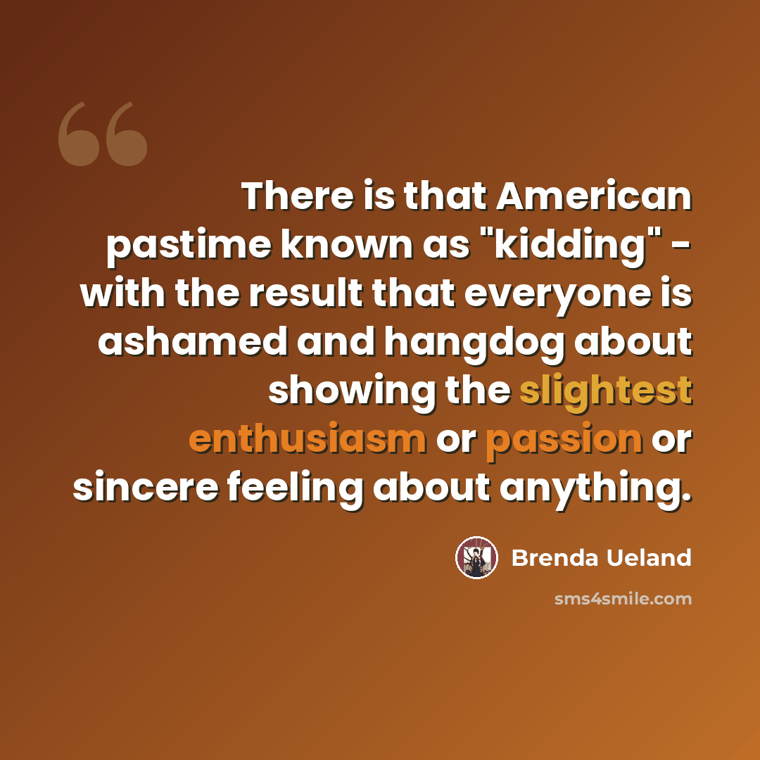 “There is that American pastime known as "kidding" - with the result that everyone is ashamed and hangdog about showing the slightest enthusiasm or passion or sincere feeling about anything.” quote by Brenda Ueland