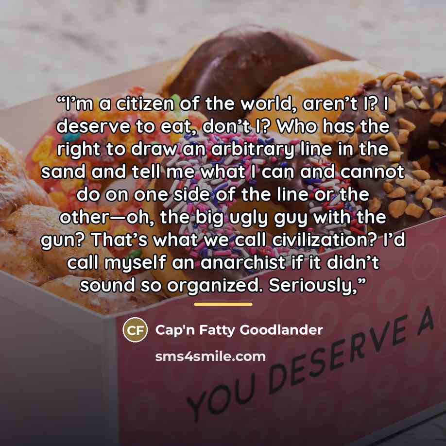 “I’m a citizen of the world, aren’t I? I deserve to eat, don’t I? Who has the right to draw an arbitrary line in the sand and tell me what I can and cannot do on one side of the line or the other—oh, the big ugly guy with the gun? That’s what we call civilization? I’d call myself an anarchist if it…” quote by Cap'n Fatty Goodlander