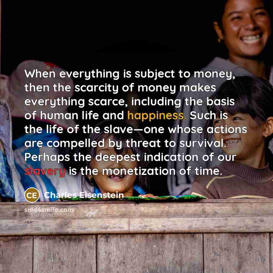 “When everything is subject to money, then the scarcity of money makes everything scarce, including the basis of human life and happiness. Such is the life of the slave—one whose actions are compelled by threat to survival. Perhaps the deepest indication of our slavery is the monetization of time.” quote by Charles Eisenstein