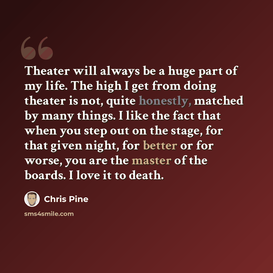 “Theater will always be a huge part of my life. The high I get from doing theater is not, quite honestly, matched by many things. I like the fact that when you step out on the stage, for that given night, for better or for worse, you are the master of the boards. I love it to death.” quote by Chris Pine
