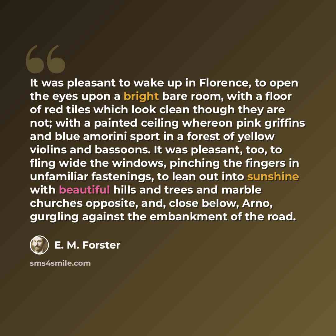 “It was pleasant to wake up in Florence, to open the eyes upon a bright bare room, with a floor of red tiles which look clean though they are not; with a painted ceiling whereon pink griffins and blue amorini sport in a forest of yellow violins and bassoons. It was pleasant, too, to fling wide the…” quote by E. M. Forster