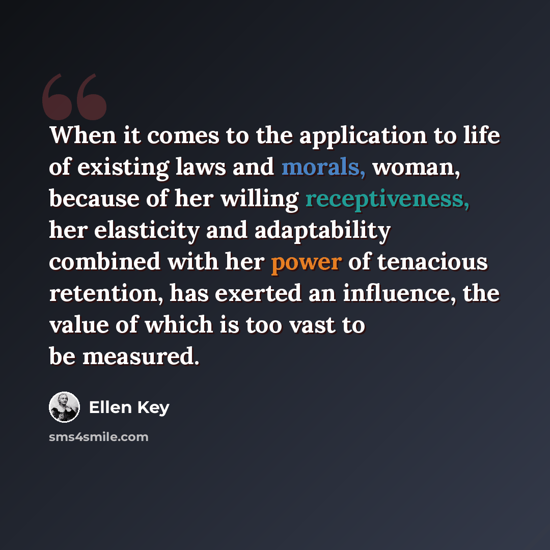 “When it comes to the application to life of existing laws and morals, woman, because of her willing receptiveness, her elasticity and adaptability combined with her power of tenacious retention, has exerted an influence, the value of which is too vast to be measured.” quote by Ellen Key