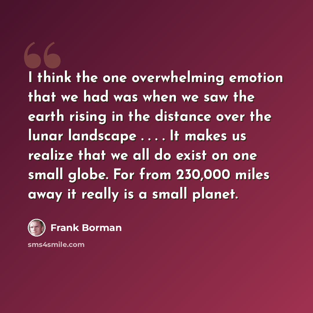 “I think the one overwhelming emotion that we had was when we saw the earth rising in the distance over the lunar landscape . . . . It makes us realize that we all do exist on one small globe. For from 230,000 miles away it really is a small planet.” quote by Frank Borman
