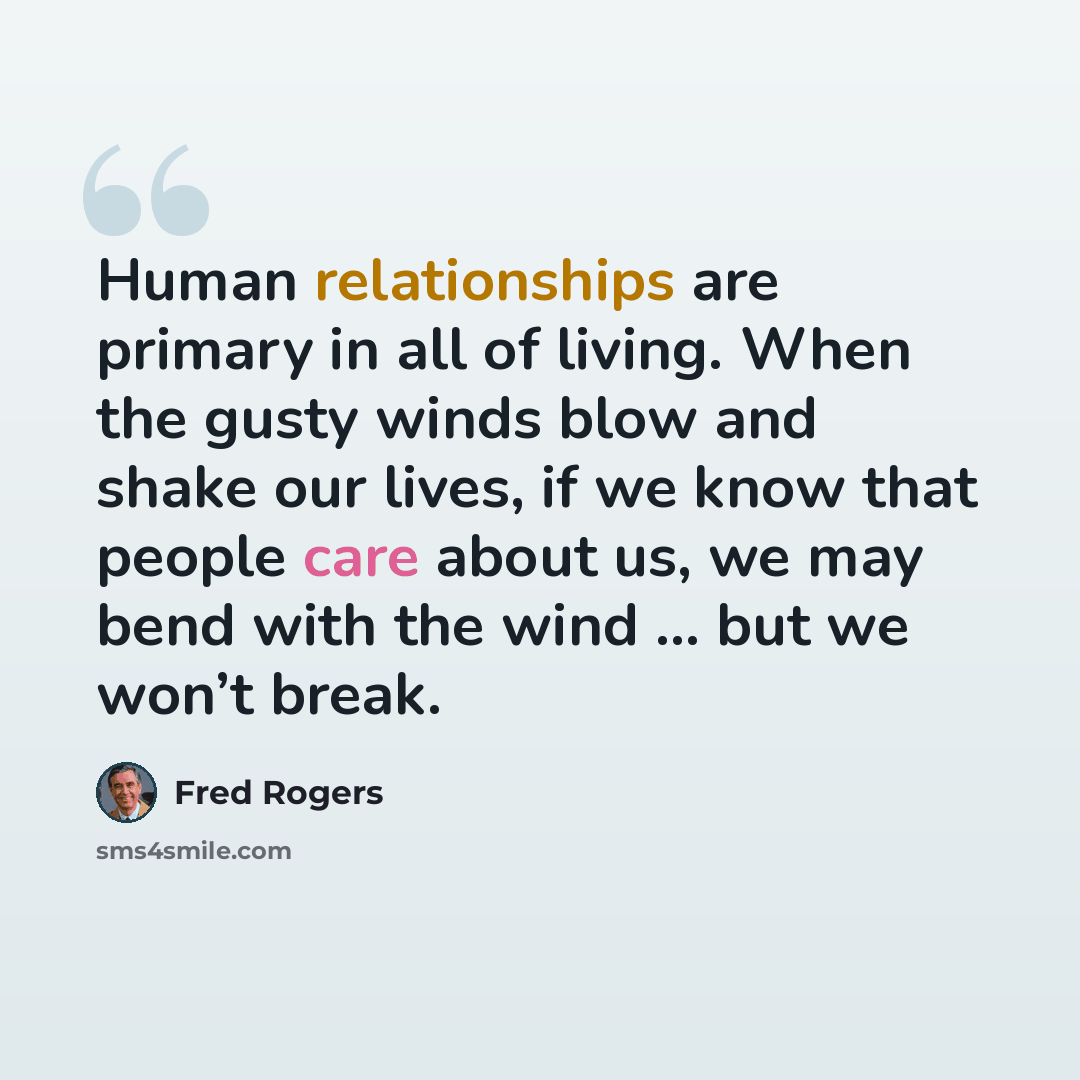 “Human relationships are primary in all of living. When the gusty winds blow and shake our lives, if we know that people care about us, we may bend with the wind ... but we won’t break.” quote by Fred Rogers