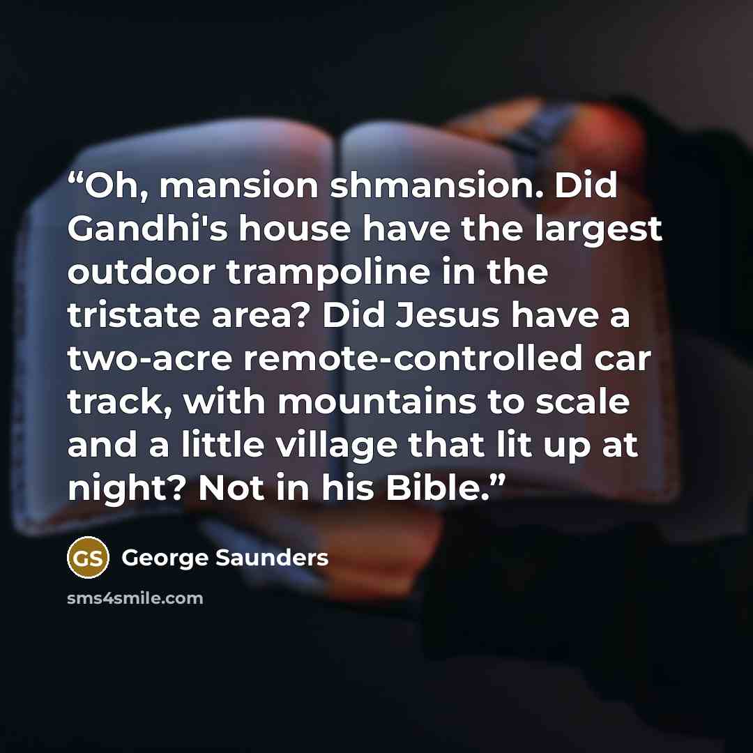“Oh, mansion shmansion. Did Gandhi's house have the largest outdoor trampoline in the tristate area? Did Jesus have a two-acre remote-controlled car track, with mountains to scale and a little village that lit up at night? Not in his Bible.” quote by George Saunders