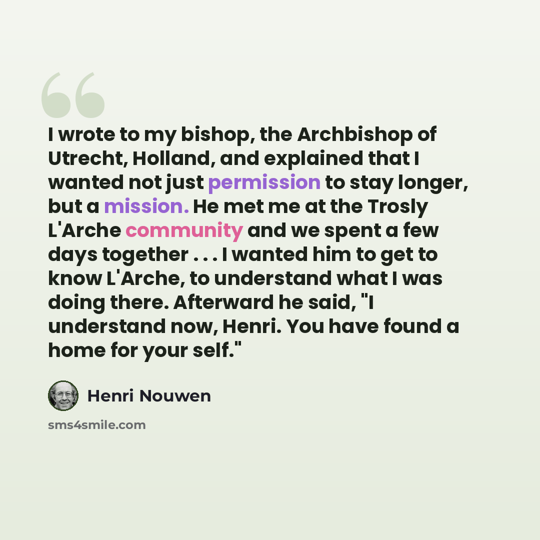 “I wrote to my bishop, the Archbishop of Utrecht, Holland, and explained that I wanted not just permission to stay longer, but a mission. He met me at the Trosly L'Arche community and we spent a few days together . . . I wanted him to get to know L'Arche, to understand what I was doing there…” quote by Henri Nouwen