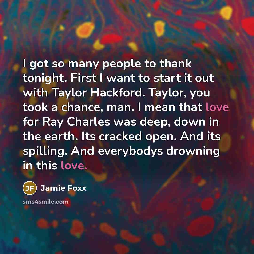 “I got so many people to thank tonight. First I want to start it out with Taylor Hackford. Taylor, you took a chance, man. I mean that love for Ray Charles was deep, down in the earth. Its cracked open. And its spilling. And everybodys drowning in this love.” quote by Jamie Foxx