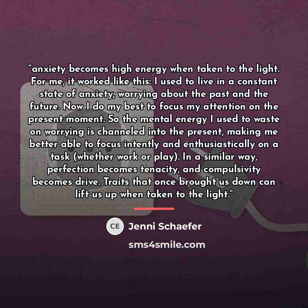 “anxiety becomes high energy when taken to the light. For me, it worked like this: I used to live in a constant state of anxiety, worrying about the past and the future. Now I do my best to focus my attention on the present moment. So the mental energy I used to waste on worrying is channeled into…” quote by Jenni Schaefer