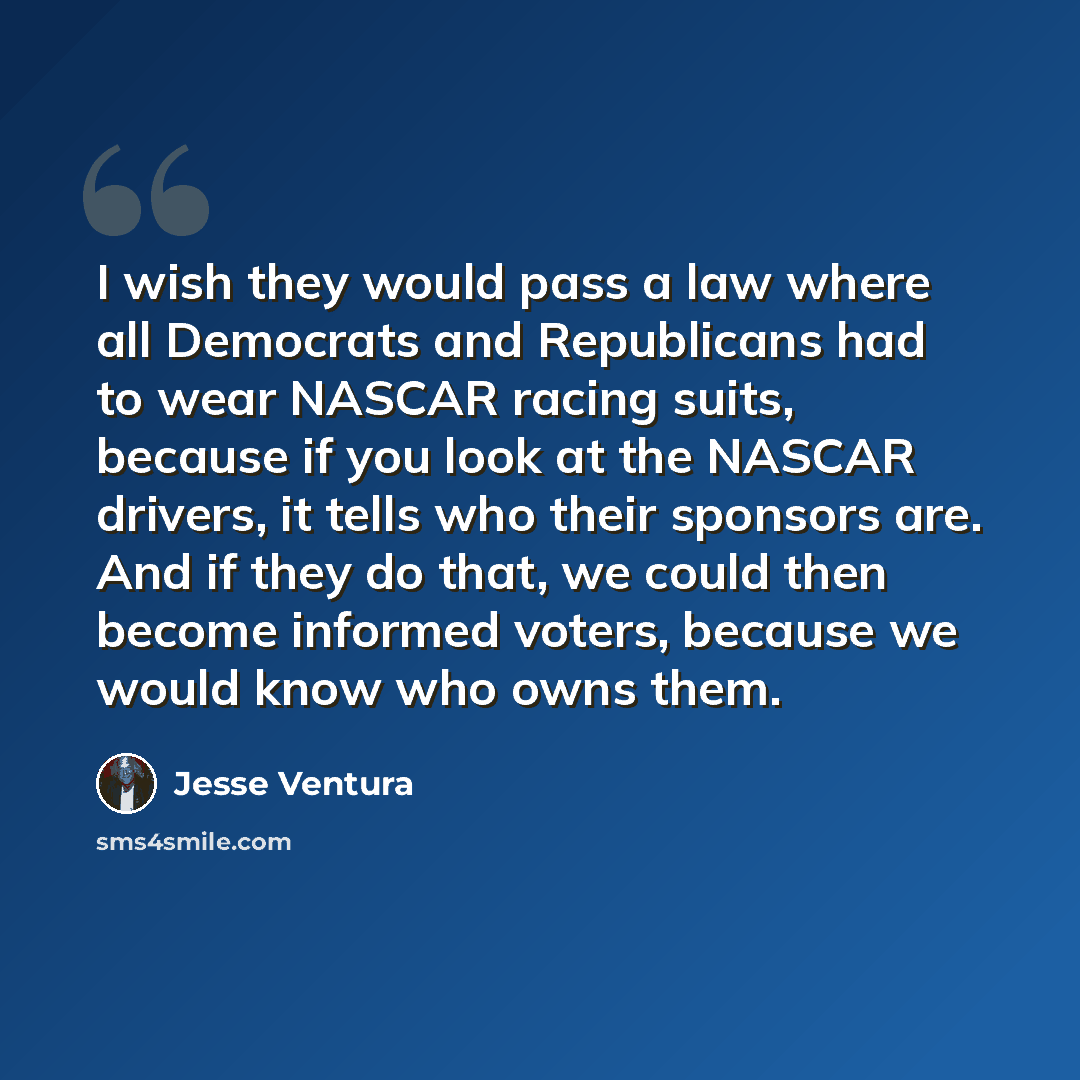 “I wish they would pass a law where all Democrats and Republicans had to wear NASCAR racing suits, because if you look at the NASCAR drivers, it tells who their sponsors are. And if they do that, we could then become informed voters, because we would know who owns them.” quote by Jesse Ventura