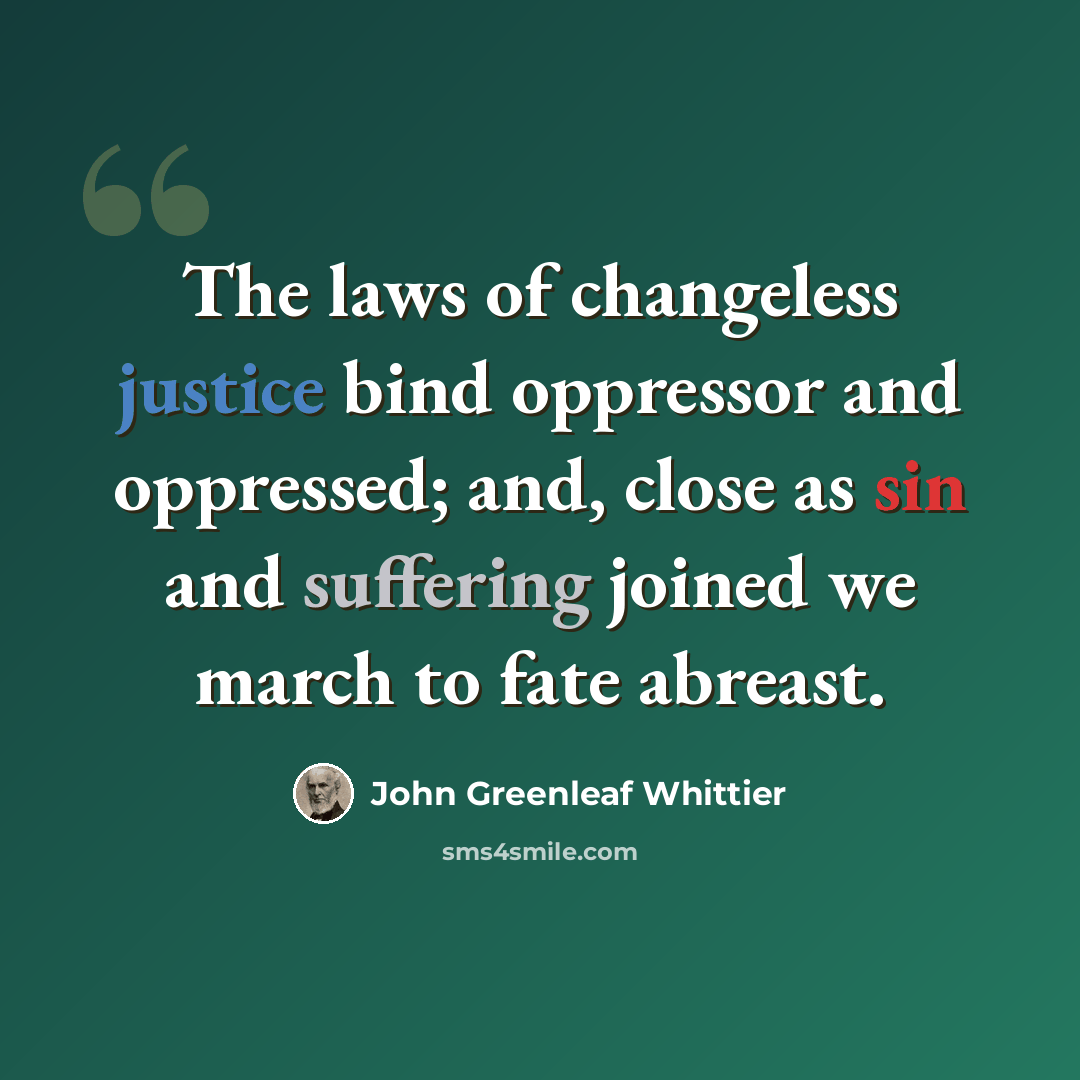 “The laws of changeless justice bind oppressor and oppressed; and, close as sin and suffering joined we march to fate abreast.” quote by John Greenleaf Whittier