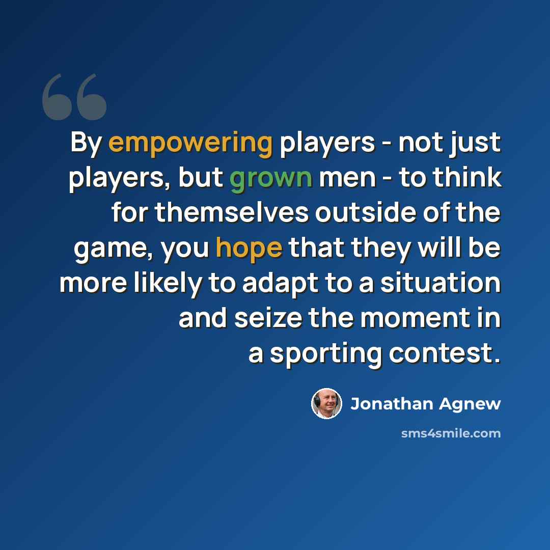 “By empowering players - not just players, but grown men - to think for themselves outside of the game, you hope that they will be more likely to adapt to a situation and seize the moment in a sporting contest.” quote by Jonathan Agnew