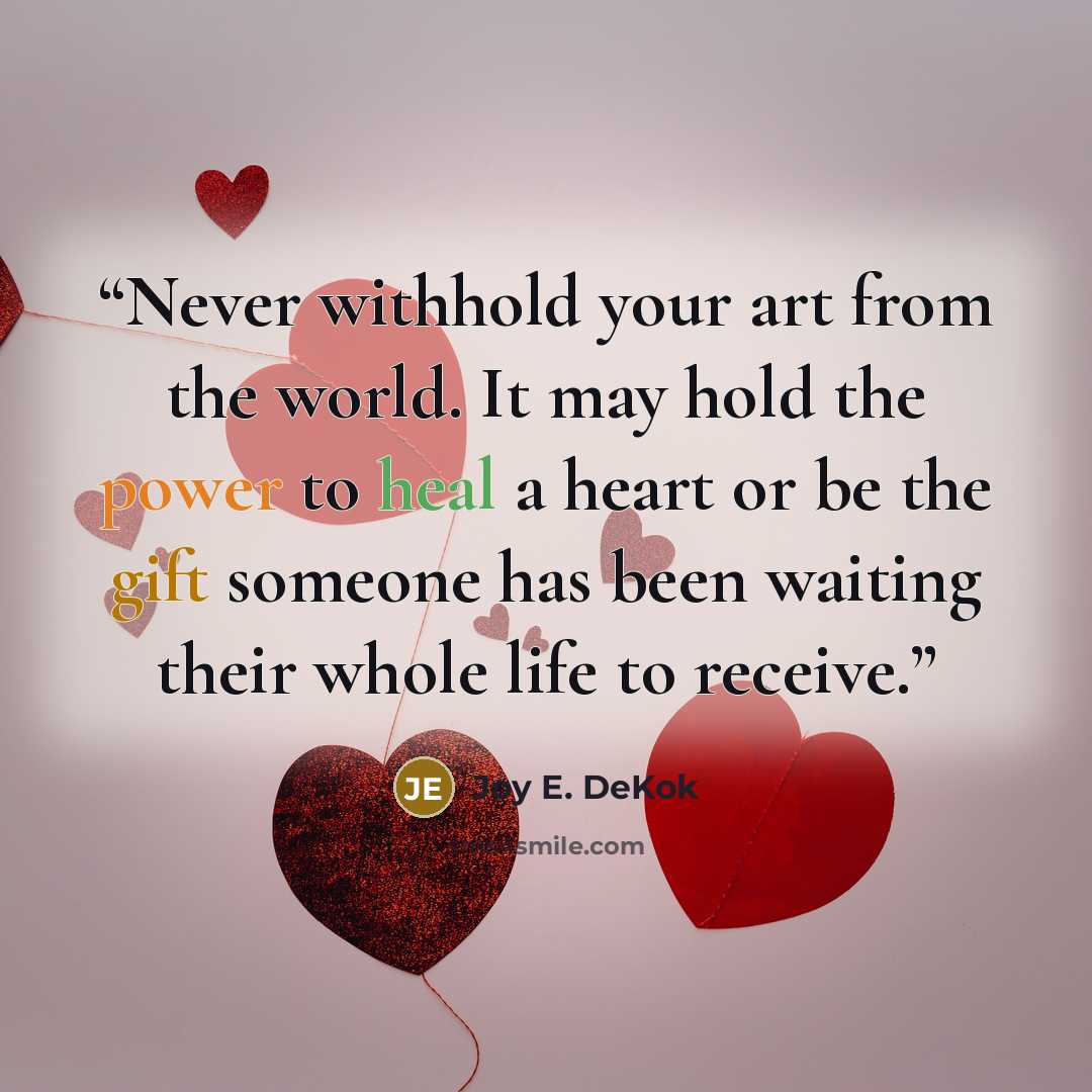 “Never withhold your art from the world. It may hold the power to heal a heart or be the gift someone has been waiting their whole life to receive.” quote by Joy E. DeKok