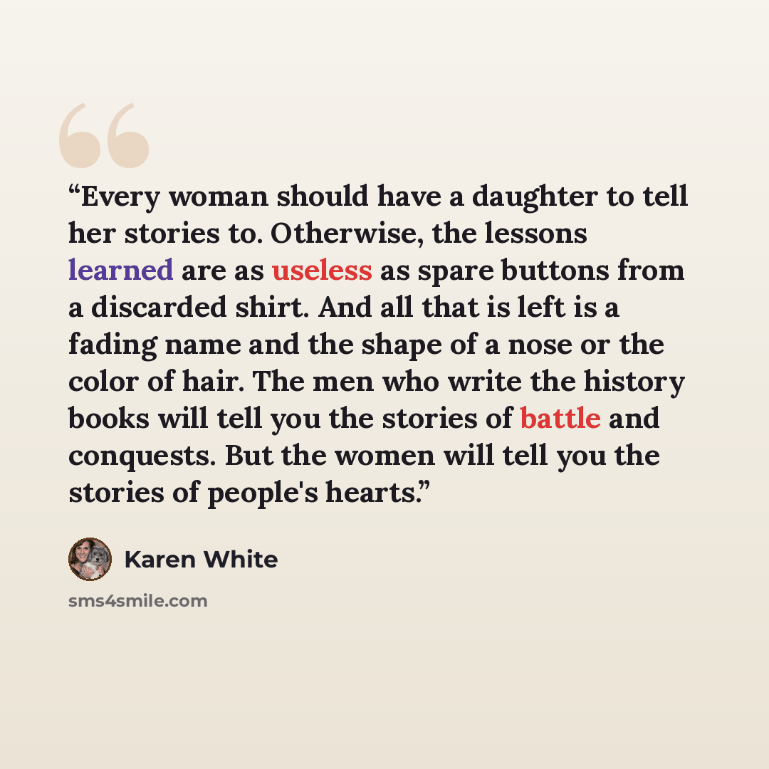 “Every woman should have a daughter to tell her stories to. Otherwise, the lessons learned are as useless as spare buttons from a discarded shirt. And all that is left is a fading name and the shape of a nose or the color of hair. The men who write the history books will tell you the stories of…” quote by Karen White
