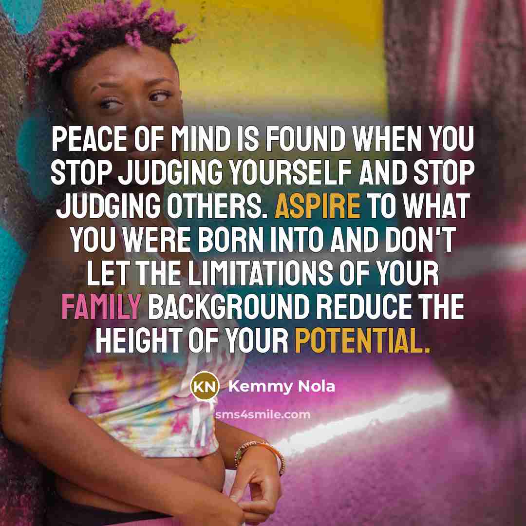 “Peace of mind is found when you stop judging yourself and stop judging others. Aspire to what you were born into and don't let the limitations of your family background reduce the height of your potential.” quote by Kemmy Nola