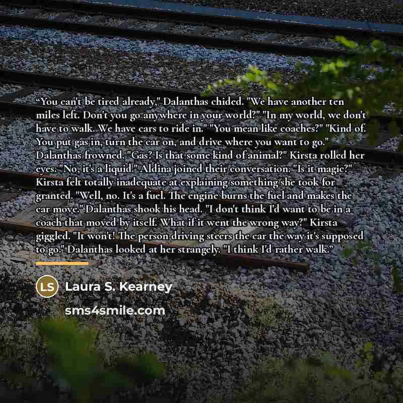 “You can't be tired already," Dalanthas chided. "We have another ten miles left. Don't you go anywhere in your world?" "In my world, we don't have to walk. We have cars to ride in." "You mean like coaches?" "Kind of. You put gas in, turn the car on, and drive where you want to go." Dalanthas…” quote by Laura S. Kearney