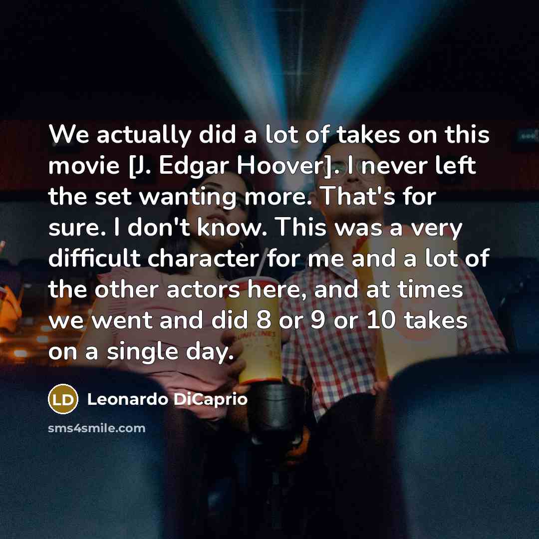 “We actually did a lot of takes on this movie [J. Edgar Hoover]. I never left the set wanting more. That's for sure. I don't know. This was a very difficult character for me and a lot of the other actors here, and at times we went and did 8 or 9 or 10 takes on a single day.” quote by Leonardo DiCaprio