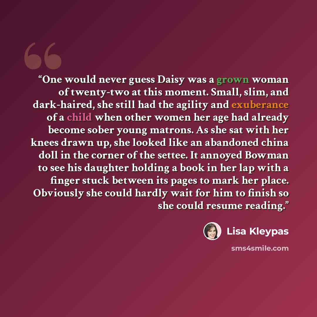 “One would never guess Daisy was a grown woman of twenty-two at this moment. Small, slim, and dark-haired, she still had the agility and exuberance of a child when other women her age had already become sober young matrons. As she sat with her knees drawn up, she looked like an abandoned china doll…” quote by Lisa Kleypas