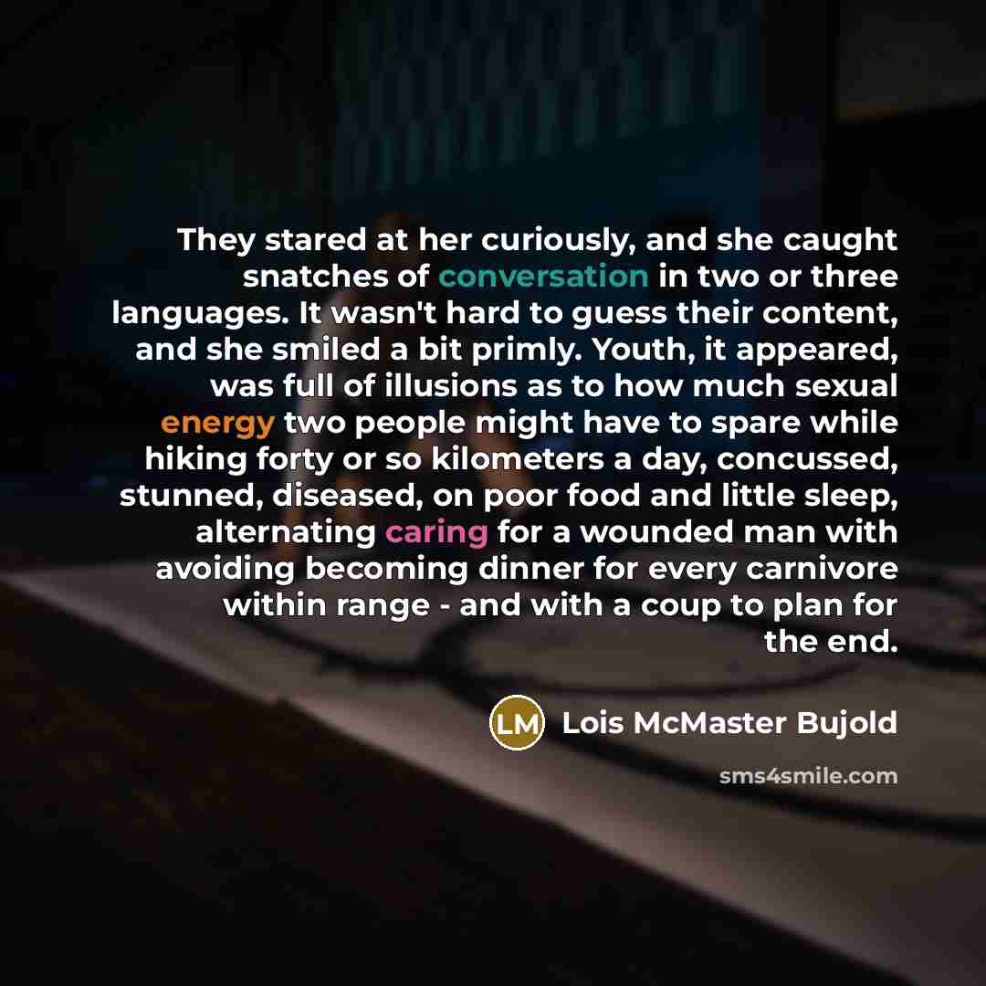 “They stared at her curiously, and she caught snatches of conversation in two or three languages. It wasn't hard to guess their content, and she smiled a bit primly. Youth, it appeared, was full of illusions as to how much sexual energy two people might have to spare while hiking forty or so…” quote by Lois McMaster Bujold