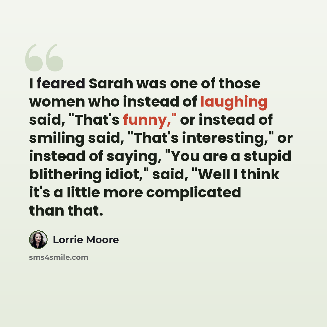 “I feared Sarah was one of those women who instead of laughing said, "That's funny," or instead of smiling said, "That's interesting," or instead of saying, "You are a stupid blithering idiot," said, "Well I think it's a little more complicated than that.” quote by Lorrie Moore