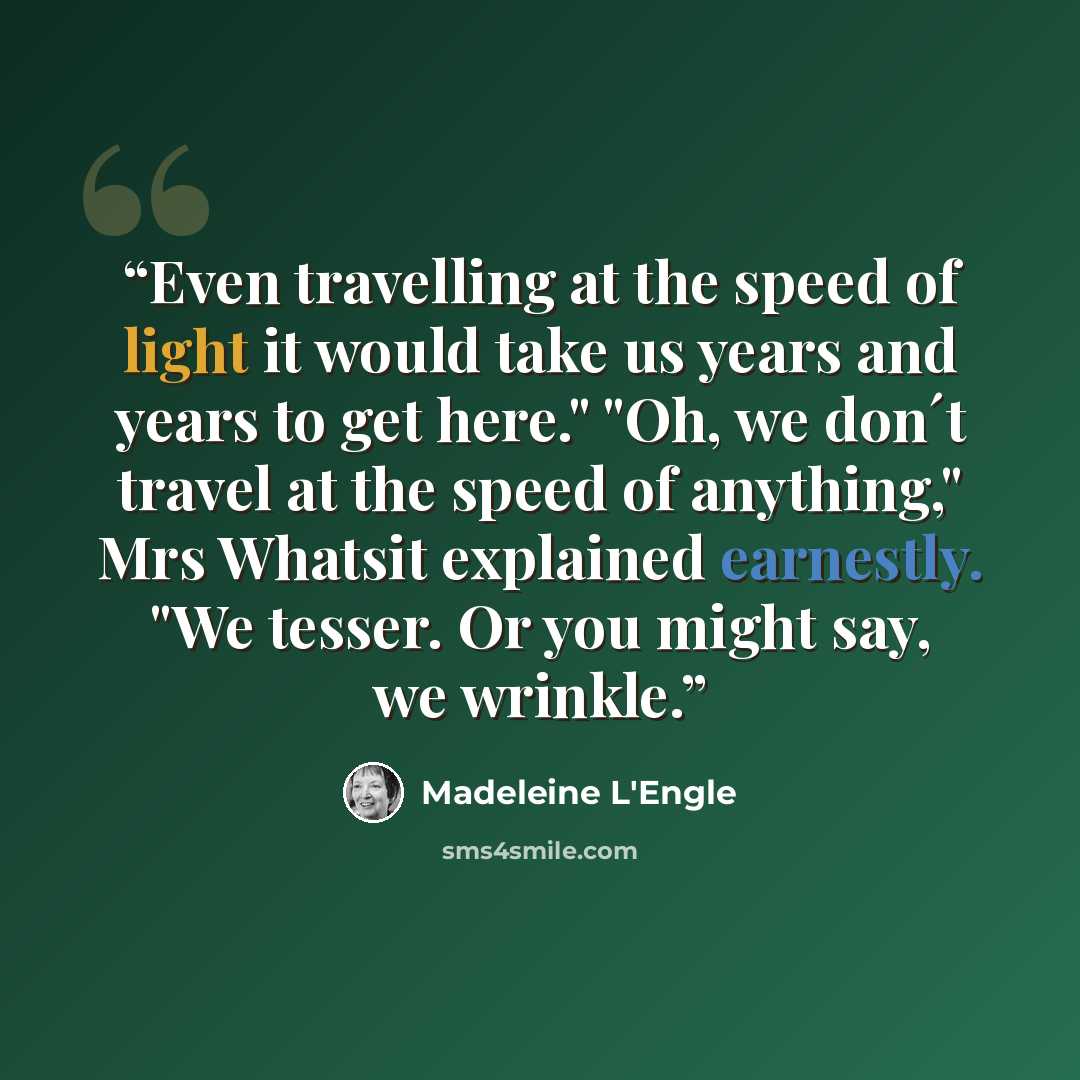 “Even travelling at the speed of light it would take us years and years to get here." "Oh, we don´t travel at the speed of anything," Mrs Whatsit explained earnestly. "We tesser. Or you might say, we wrinkle.” quote by Madeleine L'Engle