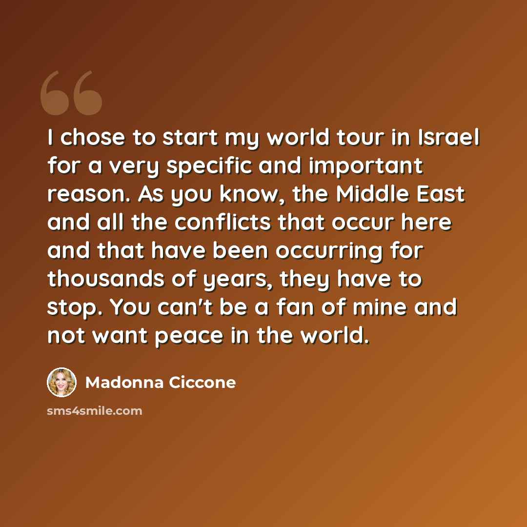 “I chose to start my world tour in Israel for a very specific and important reason. As you know, the Middle East and all the conflicts that occur here and that have been occurring for thousands of years, they have to stop. You can't be a fan of mine and not want peace in the world.” quote by Madonna Ciccone