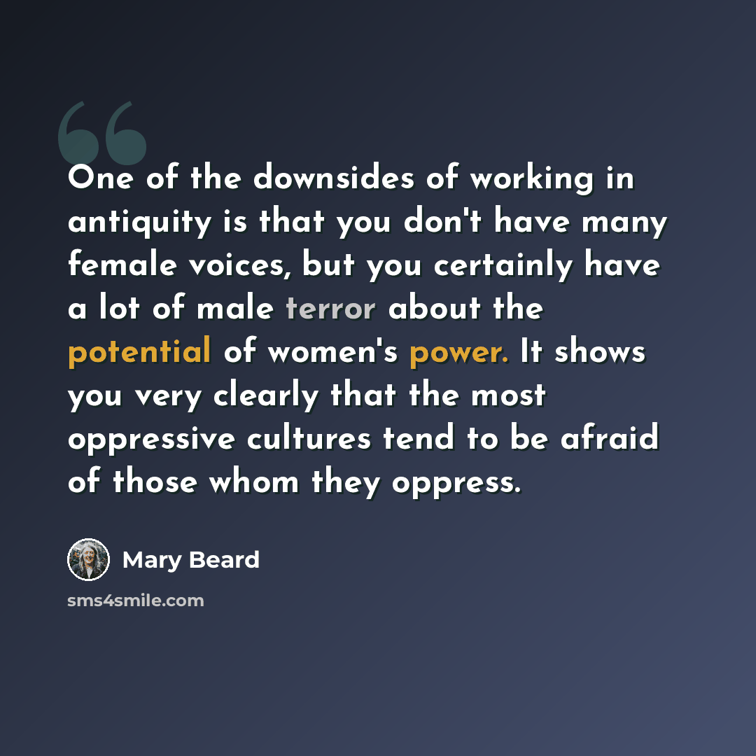 “One of the downsides of working in antiquity is that you don't have many female voices, but you certainly have a lot of male terror about the potential of women's power. It shows you very clearly that the most oppressive cultures tend to be afraid of those whom they oppress.” quote by Mary Beard