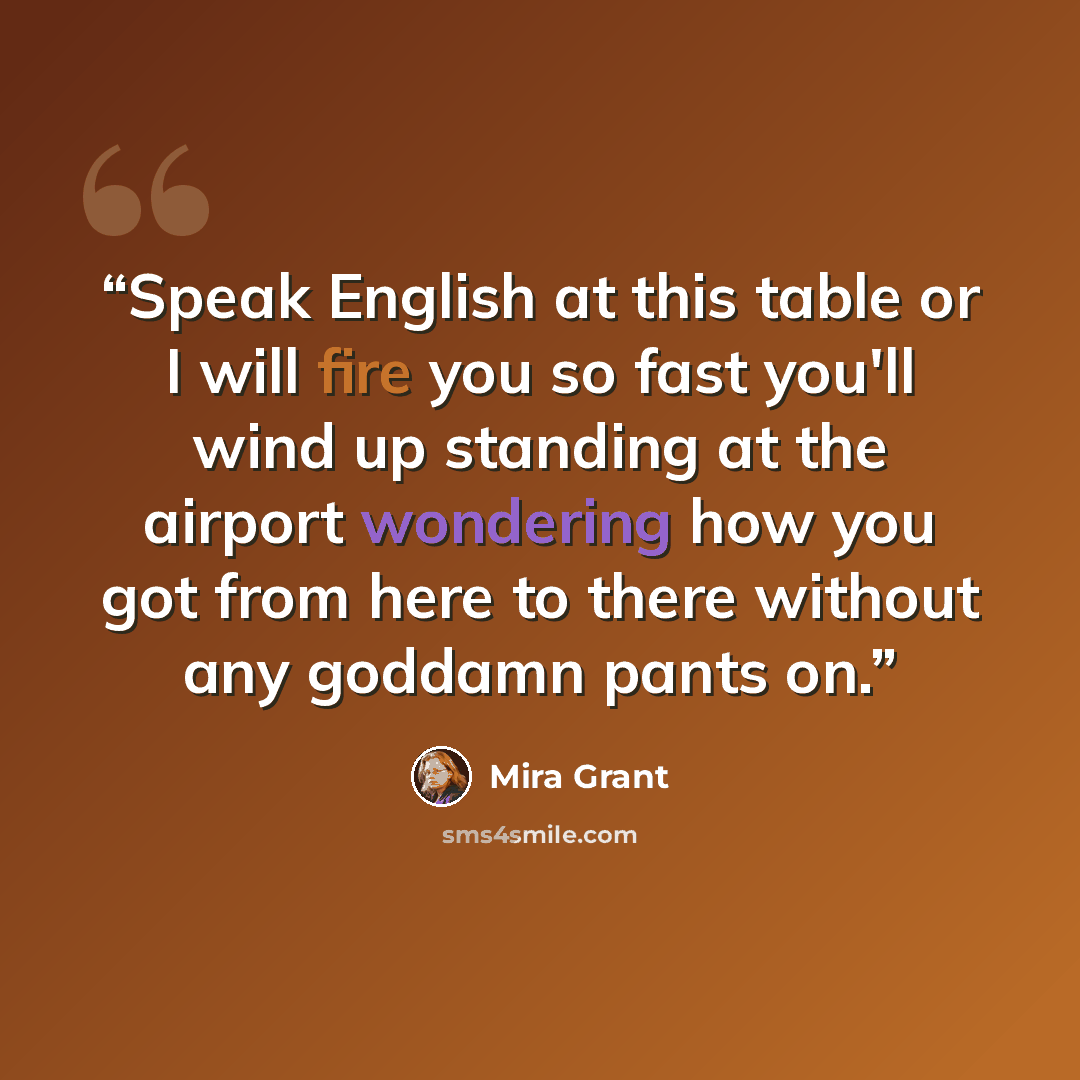 “Speak English at this table or I will fire you so fast you'll wind up standing at the airport wondering how you got from here to there without any goddamn pants on.” quote by Mira Grant