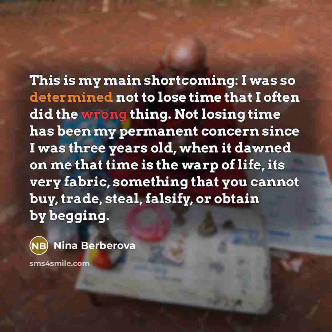 “This is my main shortcoming: I was so determined not to lose time that I often did the wrong thing. Not losing time has been my permanent concern since I was three years old, when it dawned on me that time is the warp of life, its very fabric, something that you cannot buy, trade, steal, falsify…” quote by Nina Berberova