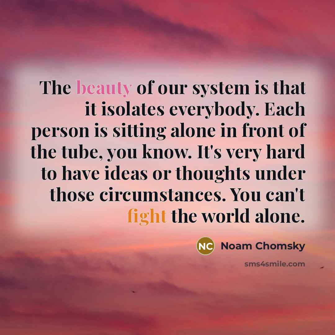 “The beauty of our system is that it isolates everybody. Each person is sitting alone in front of the tube, you know. It's very hard to have ideas or thoughts under those circumstances. You can't fight the world alone.” quote by Noam Chomsky