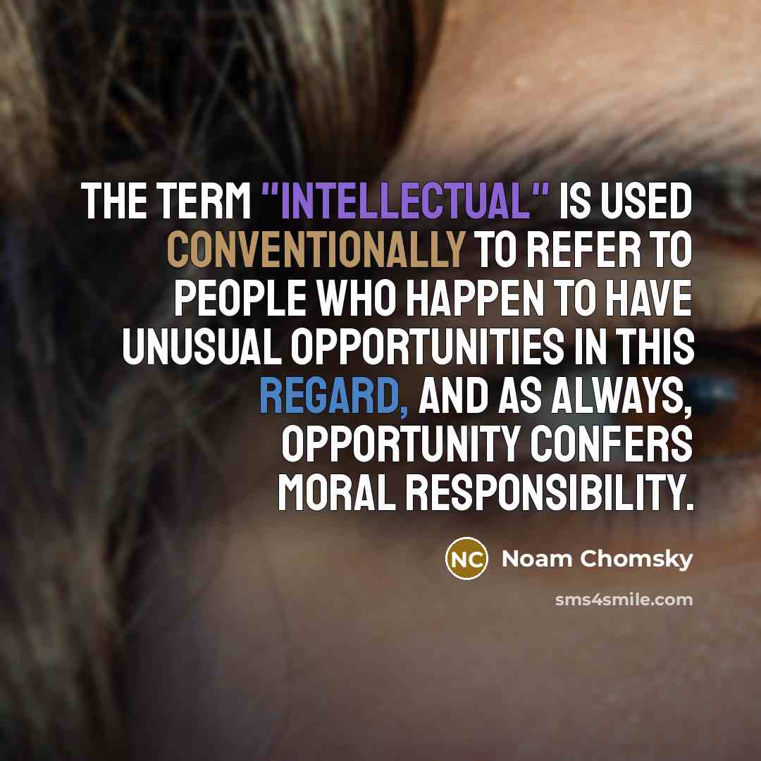 “The term "intellectual" is used conventionally to refer to people who happen to have unusual opportunities in this regard, and as always, opportunity confers moral responsibility.” quote by Noam Chomsky