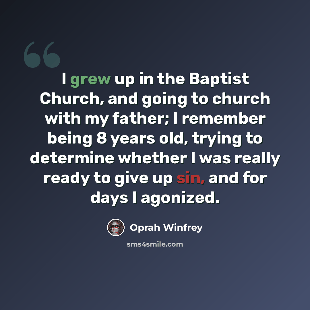 “I grew up in the Baptist Church, and going to church with my father; I remember being 8 years old, trying to determine whether I was really ready to give up sin, and for days I agonized.” quote by Oprah Winfrey