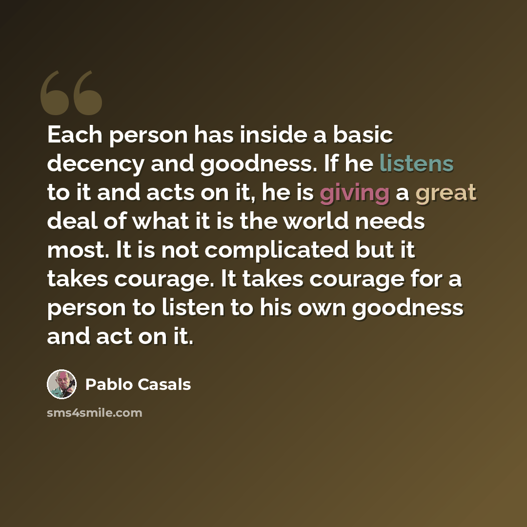 “Each person has inside a basic decency and goodness. If he listens to it and acts on it, he is giving a great deal of what it is the world needs most. It is not complicated but it takes courage. It takes courage for a person to listen to his own goodness and act on it.” quote by Pablo Casals