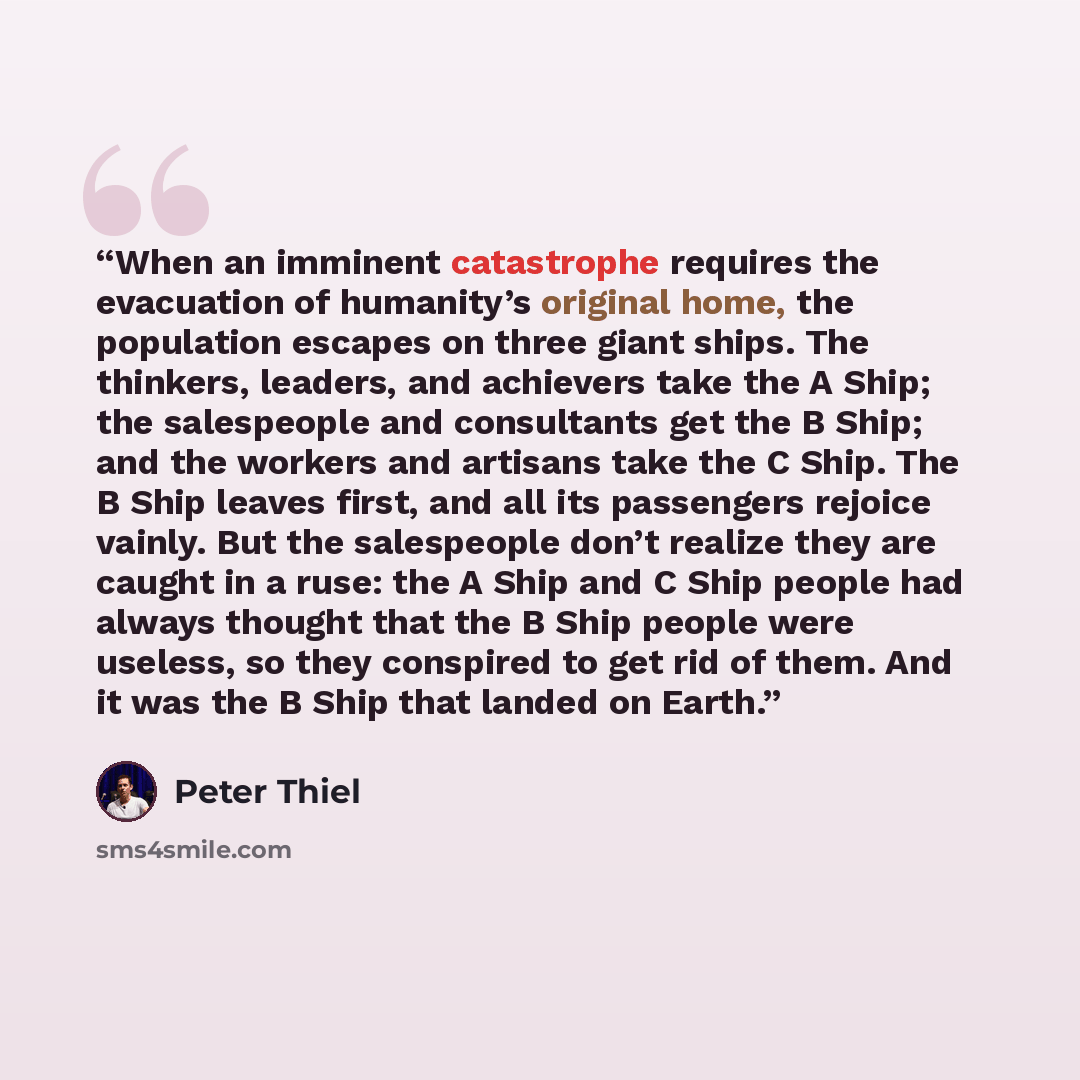 “When an imminent catastrophe requires the evacuation of humanity’s original home, the population escapes on three giant ships. The thinkers, leaders, and achievers take the A Ship; the salespeople and consultants get the B Ship; and the workers and artisans take the C Ship. The B Ship leaves…” quote by Peter Thiel