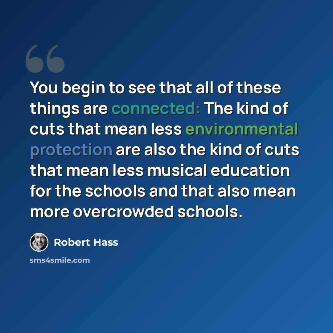 “You begin to see that all of these things are connected: The kind of cuts that mean less environmental protection are also the kind of cuts that mean less musical education for the schools and that also mean more overcrowded schools.” quote by Robert Hass