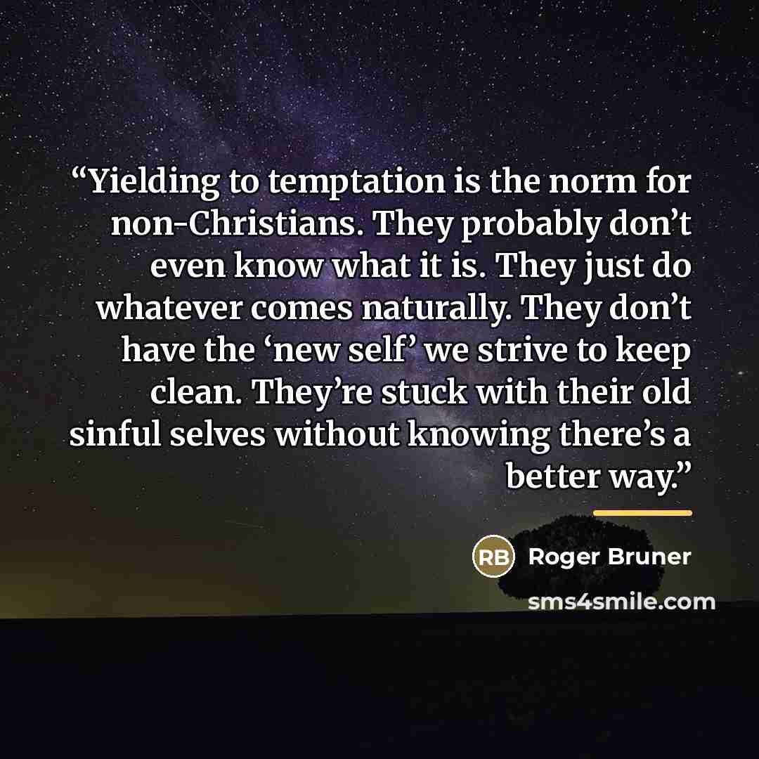 “Yielding to temptation is the norm for non-Christians. They probably don’t even know what it is. They just do whatever comes naturally. They don’t have the ‘new self’ we strive to keep clean. They’re stuck with their old sinful selves without knowing there’s a better way.” quote by Roger Bruner