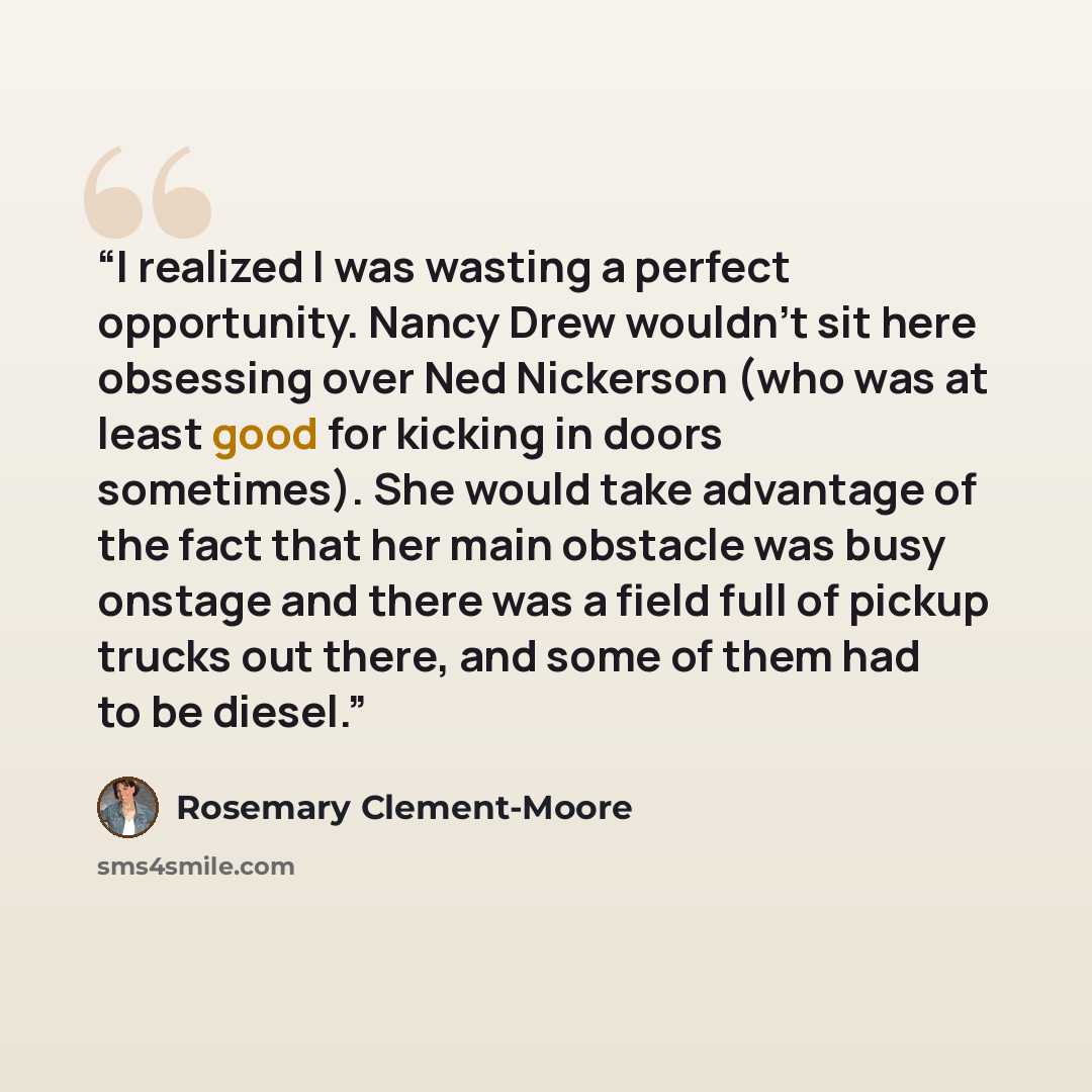 “I realized I was wasting a perfect opportunity. Nancy Drew wouldn't sit here obsessing over Ned Nickerson (who was at least good for kicking in doors sometimes). She would take advantage of the fact that her main obstacle was busy onstage and there was a field full of pickup trucks out there, and…” quote by Rosemary Clement-Moore