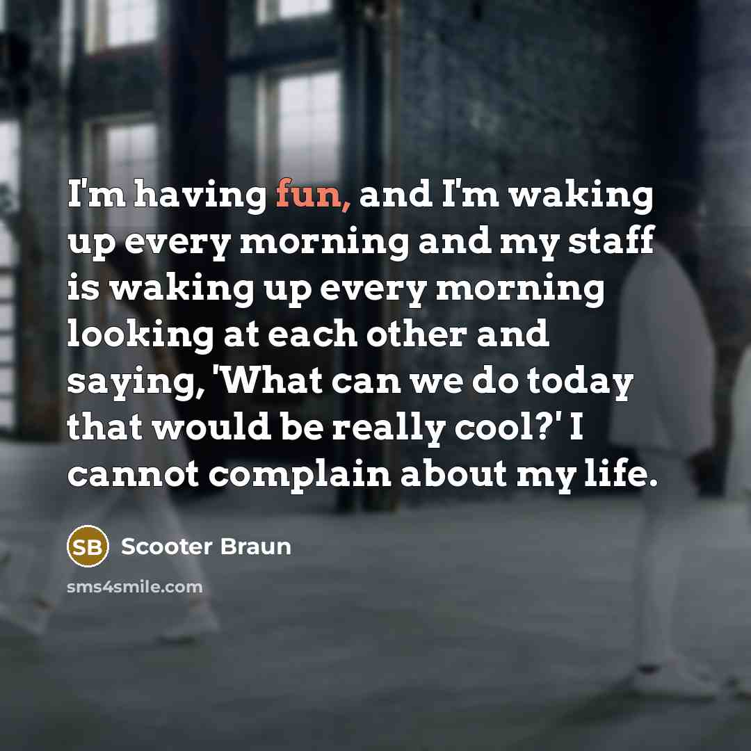 “I'm having fun, and I'm waking up every morning and my staff is waking up every morning looking at each other and saying, 'What can we do today that would be really cool?' I cannot complain about my life.” quote by Scooter Braun