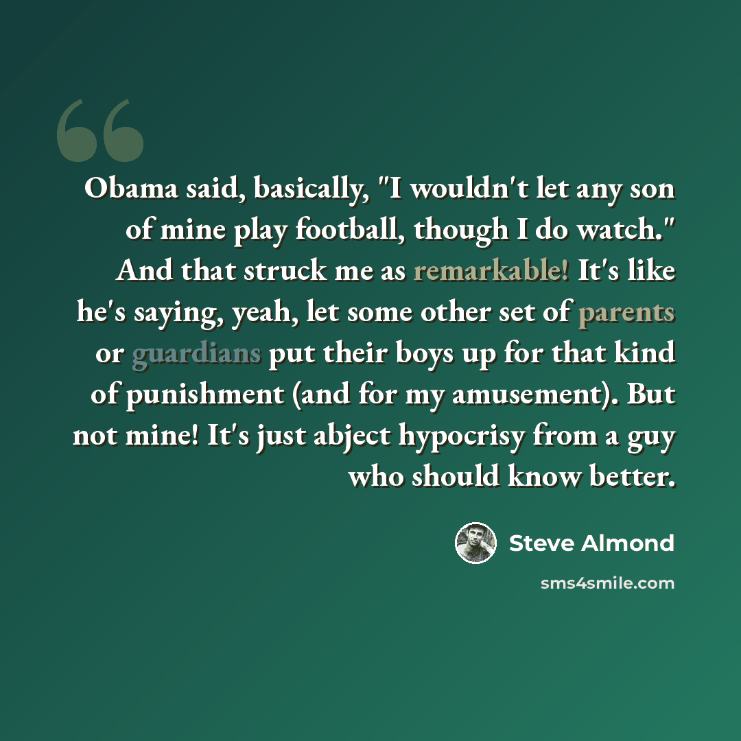 “Obama said, basically, "I wouldn't let any son of mine play football, though I do watch." And that struck me as remarkable! It's like he's saying, yeah, let some other set of parents or guardians put their boys up for that kind of punishment (and for my amusement). But not mine! It's just abject…” quote by Steve Almond