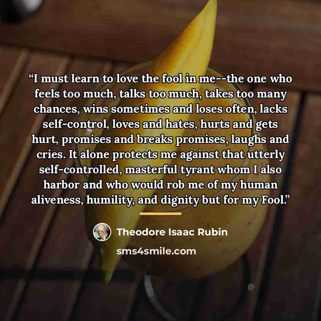 “I must learn to love the fool in me--the one who feels too much, talks too much, takes too many chances, wins sometimes and loses often, lacks self-control, loves and hates, hurts and gets hurt, promises and breaks promises, laughs and cries. It alone protects me against that utterly…” quote by Theodore Isaac Rubin