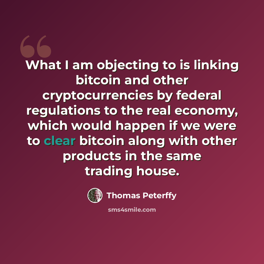 “What I am objecting to is linking bitcoin and other cryptocurrencies by federal regulations to the real economy, which would happen if we were to clear bitcoin along with other products in the same trading house.” quote by Thomas Peterffy