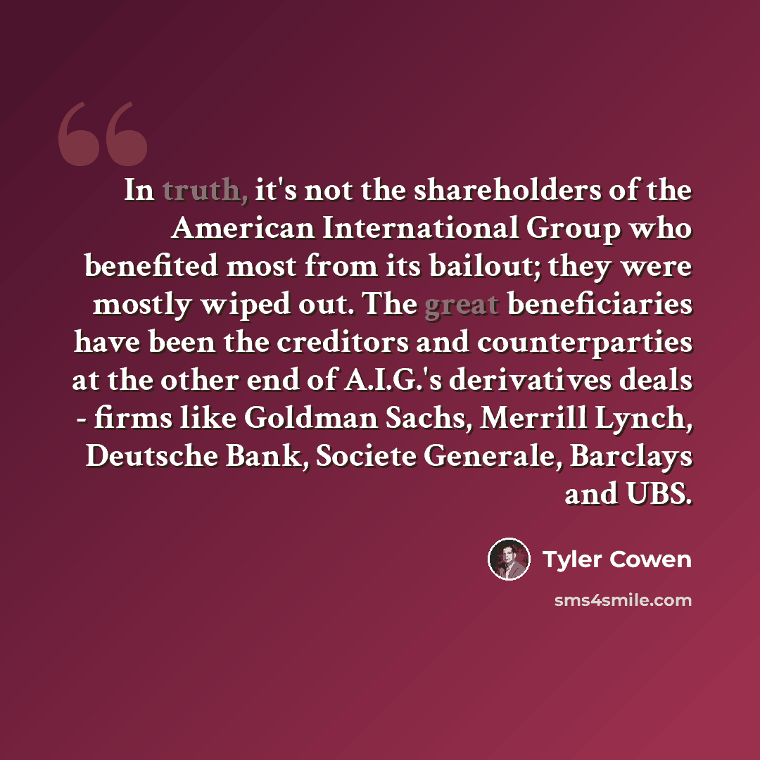 “In truth, it's not the shareholders of the American International Group who benefited most from its bailout; they were mostly wiped out. The great beneficiaries have been the creditors and counterparties at the other end of A.I.G.'s derivatives deals - firms like Goldman Sachs, Merrill Lynch…” quote by Tyler Cowen